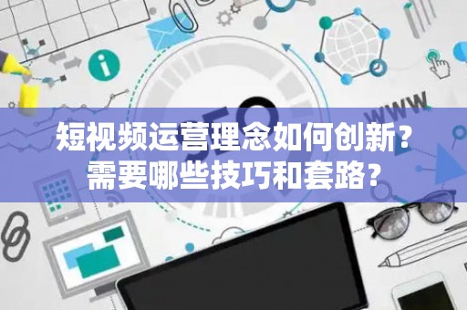 短视频运营理念如何创新？需要哪些技巧和套路？